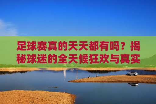 足球赛真的天天都有吗?揭秘球迷的全天候狂欢与真实赛程