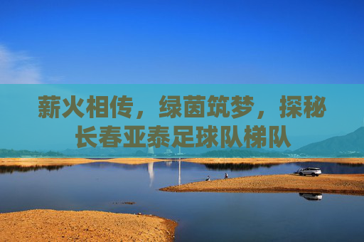 薪火相传,绿茵筑梦,探秘长春亚泰足球队梯队
