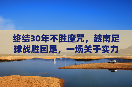 终结30年不胜魔咒,越南足球战胜国足,一场关于实力与心态的深刻反思