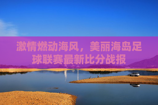 激情燃动海风,美丽海岛足球联赛最新比分战报