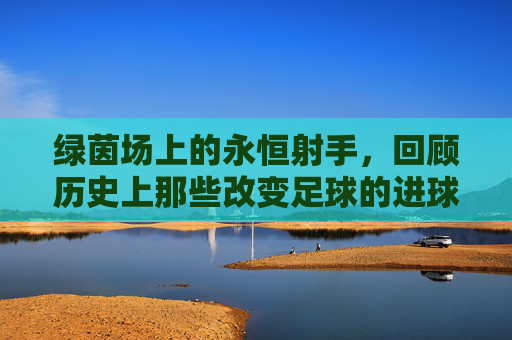 绿茵场上的永恒射手，回顾历史上那些改变足球的进球人