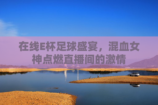 在线E杯足球盛宴,混血女神点燃直播间的激情