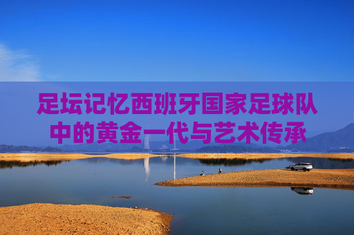 足坛记忆西班牙国家足球队中的黄金一代与艺术传承