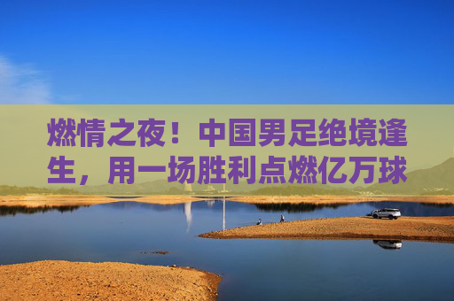 燃情之夜!中国男足绝境逢生,用一场胜利点燃亿万球迷的希冀
