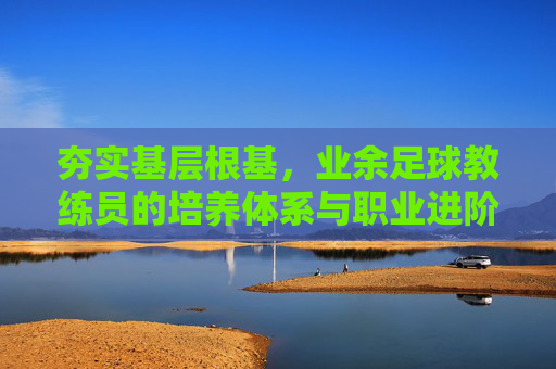 夯实基层根基，业余足球教练员的培养体系与职业进阶之路