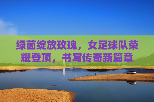 绿茵绽放玫瑰,女足球队荣耀登顶,书写传奇新篇章