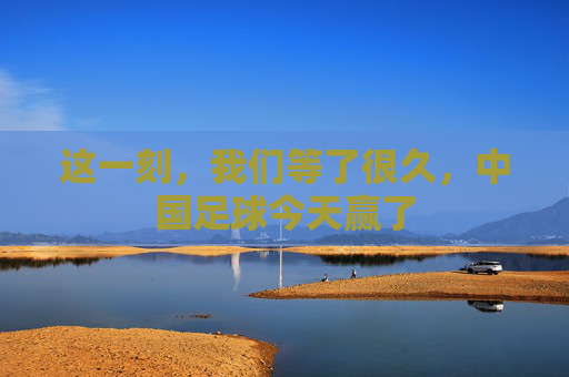 这一刻,我们等了很久,中国足球今天赢了