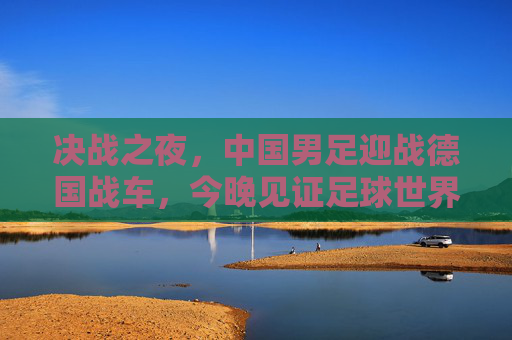 决战之夜,中国男足迎战德国战车,今晚见证足球世界的激情碰撞