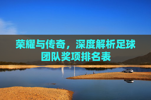 荣耀与传奇,深度解析足球团队奖项排名表