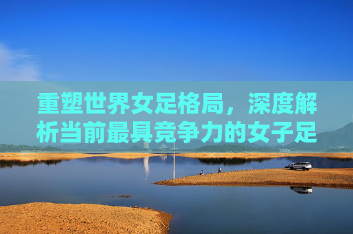 重塑世界女足格局，深度解析当前最具竞争力的女子足球国家队排名