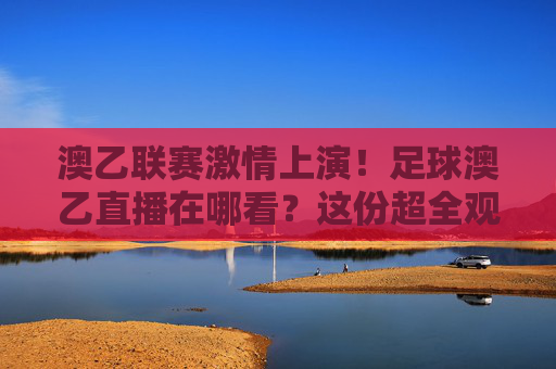 澳乙联赛激情上演！足球澳乙直播在哪看？这份超全观赛指南请收好