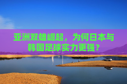 亚洲双雄崛起,为何日本与韩国足球实力更强?