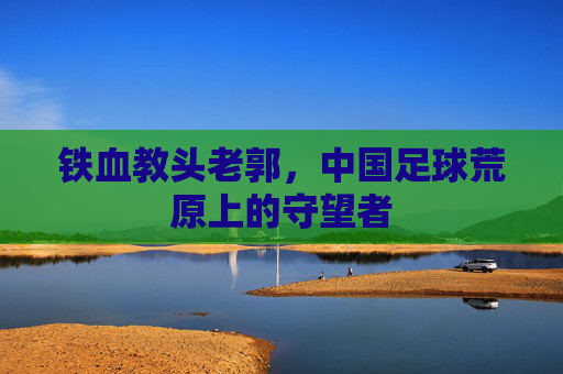 铁血教头老郭,中国足球荒原上的守望者