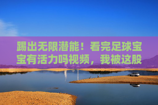 踢出无限潜能!看完足球宝宝有活力吗视频,我被这股劲头暖到了