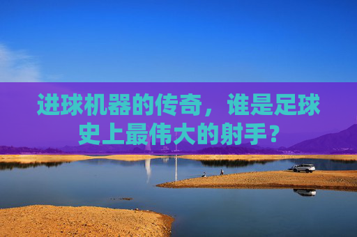 进球机器的传奇,谁是足球史上最伟大的射手?