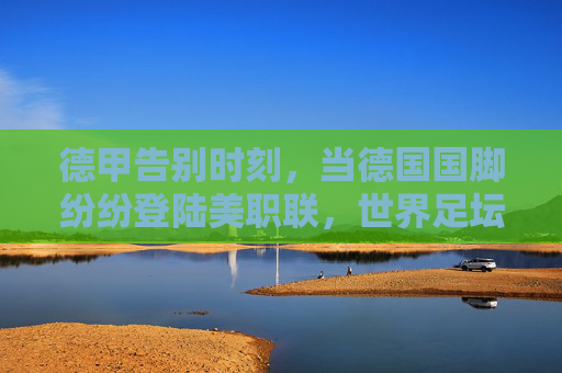 德甲告别时刻,当德国国脚纷纷登陆美职联,世界足坛格局正在重塑