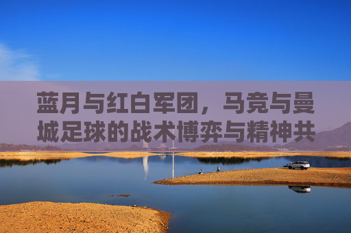 蓝月与红白军团,马竞与曼城足球的战术博弈与精神共鸣