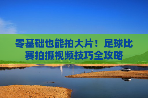 零基础也能拍大片!足球比赛拍摄视频技巧全攻略