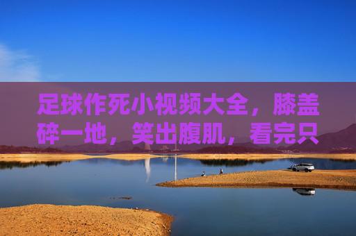 足球作死小视频大全,膝盖碎一地,笑出腹肌,看完只想说高抬贵脚!