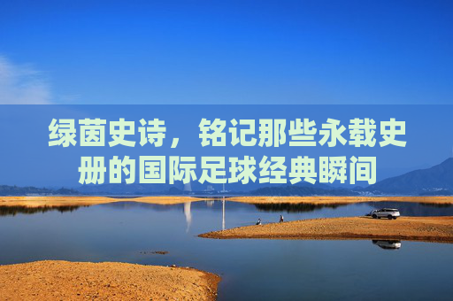 绿茵史诗,铭记那些永载史册的国际足球经典瞬间