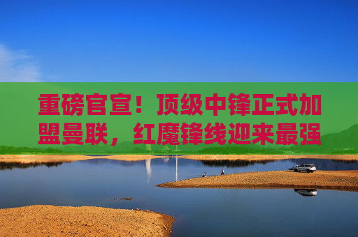 重磅官宣！顶级中锋正式加盟曼联，红魔锋线迎来最强拼图