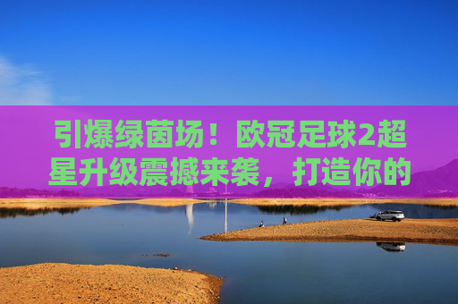 引爆绿茵场！欧冠足球2超星升级震撼来袭，打造你的终极豪门梦之队