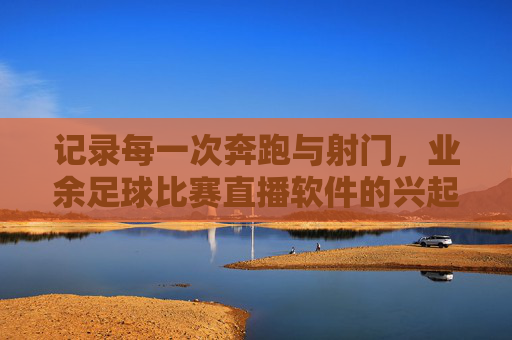 记录每一次奔跑与射门，业余足球比赛直播软件的兴起与价值