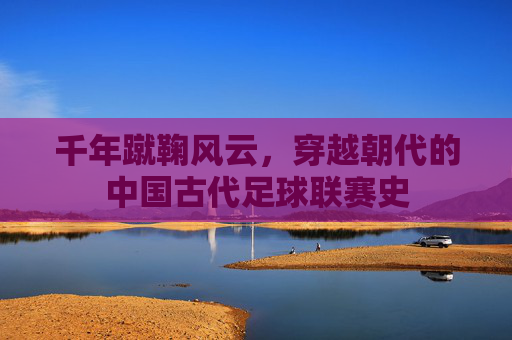 千年蹴鞠风云,穿越朝代的中国古代足球联赛史