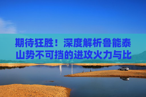 期待狂胜！深度解析鲁能泰山势不可挡的进攻火力与比分预测