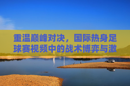 重温巅峰对决,国际热身足球赛视频中的战术博弈与激情瞬间