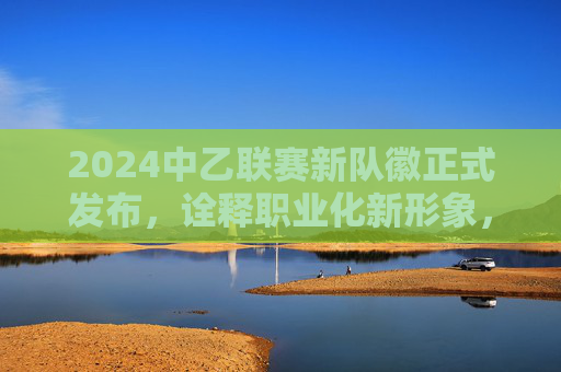 2024中乙联赛新队徽正式发布,诠释职业化新形象,中乙足球新队徽是?