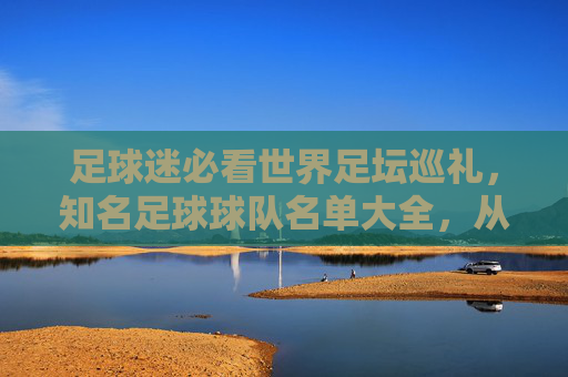足球迷必看世界足坛巡礼,知名足球球队名单大全,从豪门俱乐部到国家队