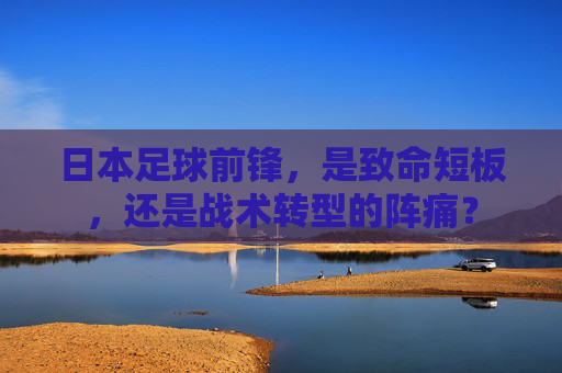 日本足球前锋,是致命短板,还是战术转型的阵痛?