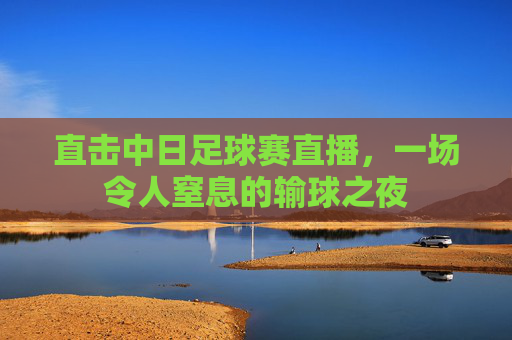直击中日足球赛直播,一场令人窒息的输球之夜