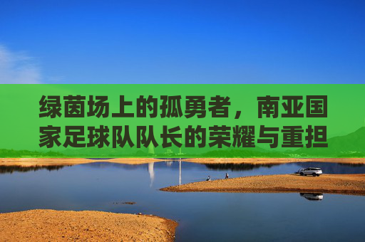 绿茵场上的孤勇者，南亚国家足球队队长的荣耀与重担