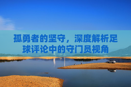 孤勇者的坚守，深度解析足球评论中的守门员视角