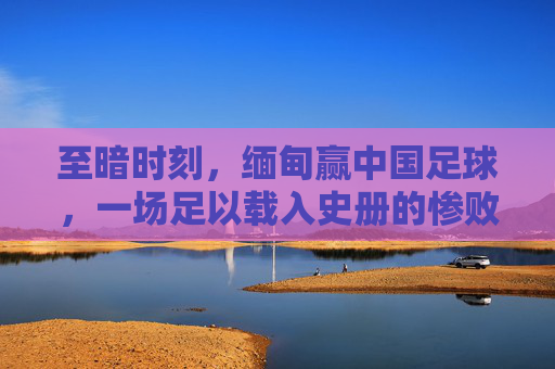 至暗时刻,缅甸赢中国足球,一场足以载入史册的惨败