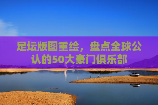 足坛版图重绘,盘点全球公认的50大豪门俱乐部