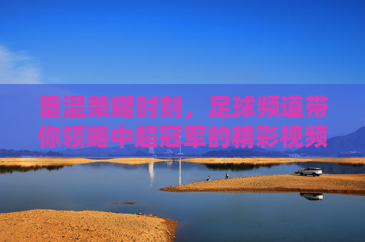 重温荣耀时刻，足球频道带你领略中超冠军的精彩视频盛宴