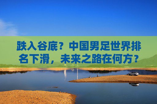 跌入谷底?中国男足世界排名下滑,未来之路在何方?