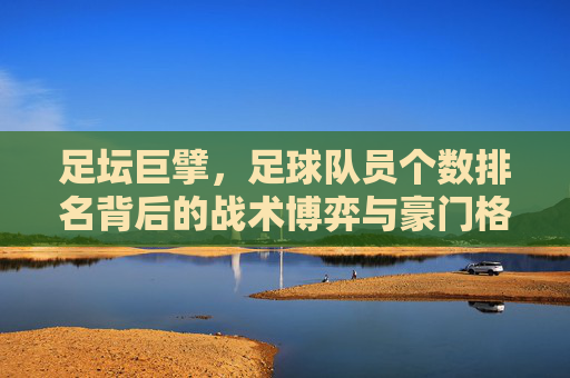 足坛巨擘,足球队员个数排名背后的战术博弈与豪门格局