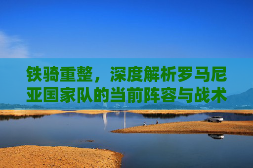 铁骑重整,深度解析罗马尼亚国家队的当前阵容与战术体系