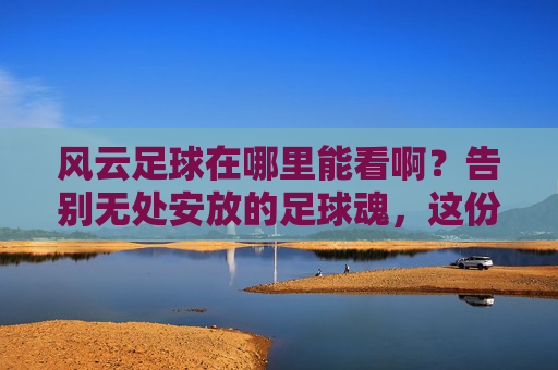 风云足球在哪里能看啊?告别无处安放的足球魂,这份官方观看指南请收好!