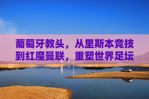 葡萄牙教头,从里斯本竞技到红魔曼联,重塑世界足坛的战术版图
