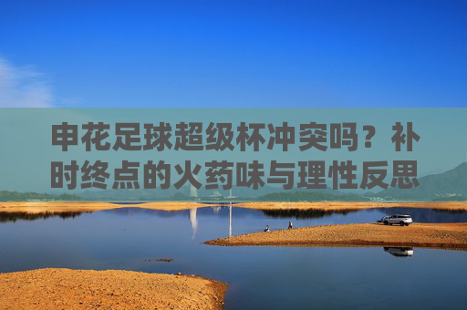 申花足球超级杯冲突吗?补时终点的火药味与理性反思