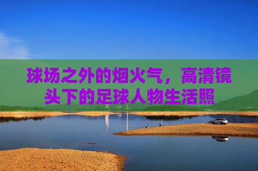 球场之外的烟火气，高清镜头下的足球人物生活照