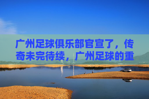 广州足球俱乐部官宣了,传奇未完待续,广州足球的重生之路