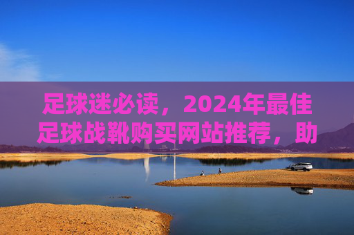 足球迷必读,2024年最佳足球战靴购买网站推荐,助你提升球技