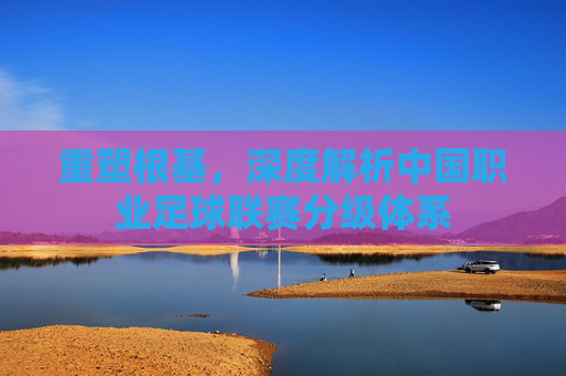 重塑根基,深度解析中国职业足球联赛分级体系
