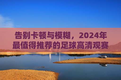 告别卡顿与模糊,2024年最值得推荐的足球高清观赛平台